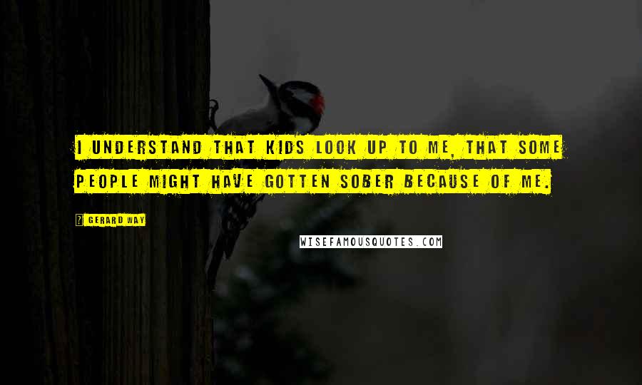 Gerard Way Quotes: I understand that kids look up to me, that some people might have gotten sober because of me.