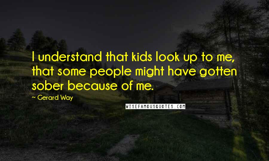 Gerard Way Quotes: I understand that kids look up to me, that some people might have gotten sober because of me.