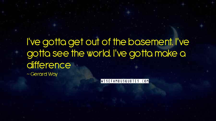 Gerard Way Quotes: I've gotta get out of the basement. I've gotta see the world. I've gotta make a difference