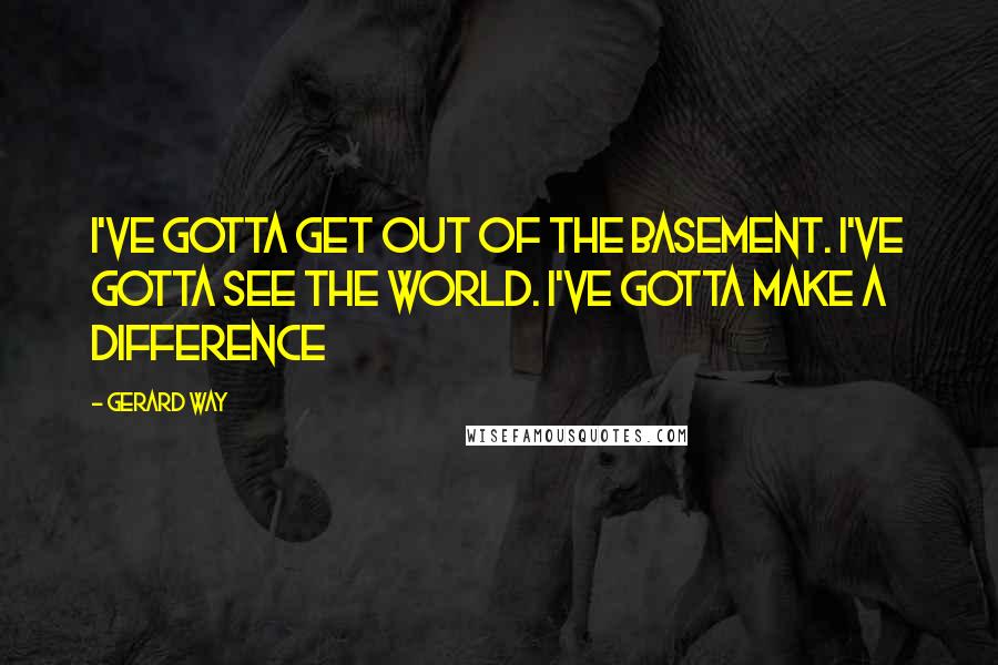 Gerard Way Quotes: I've gotta get out of the basement. I've gotta see the world. I've gotta make a difference