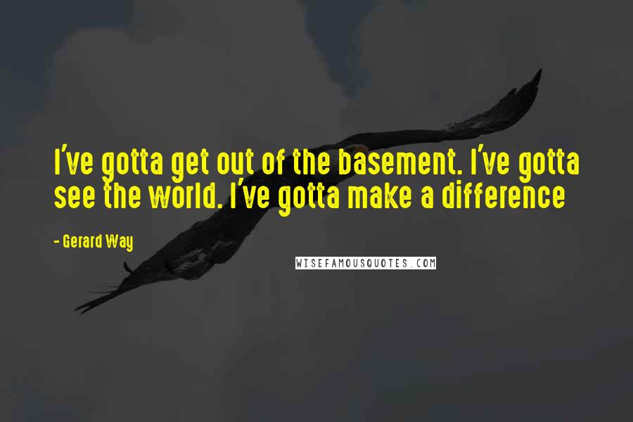 Gerard Way Quotes: I've gotta get out of the basement. I've gotta see the world. I've gotta make a difference