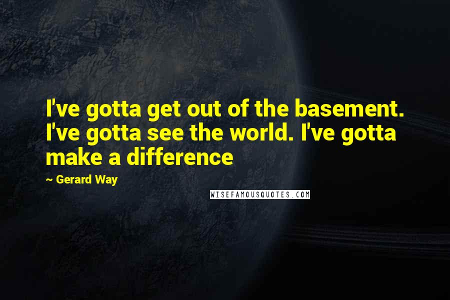 Gerard Way Quotes: I've gotta get out of the basement. I've gotta see the world. I've gotta make a difference
