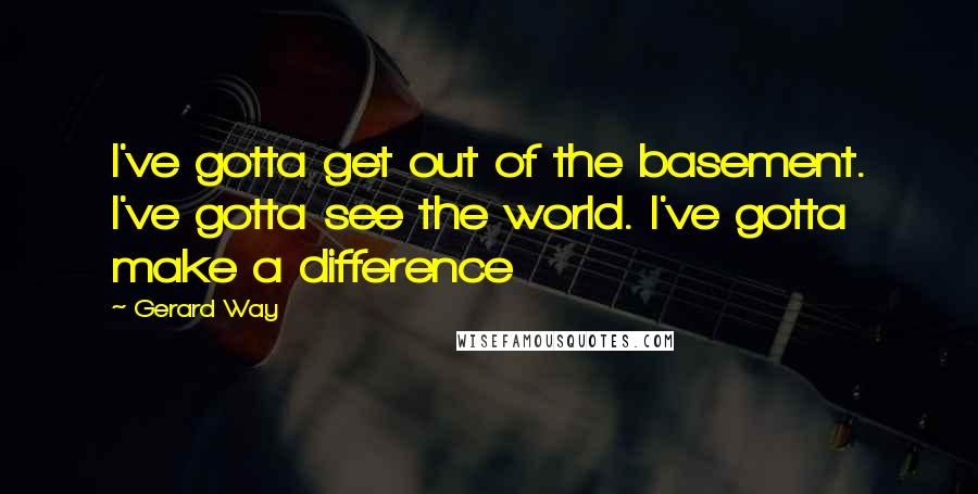 Gerard Way Quotes: I've gotta get out of the basement. I've gotta see the world. I've gotta make a difference