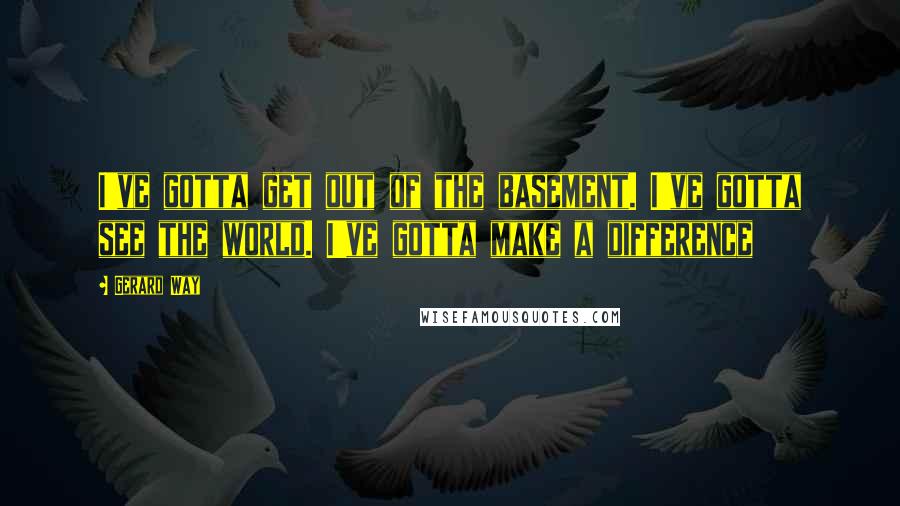 Gerard Way Quotes: I've gotta get out of the basement. I've gotta see the world. I've gotta make a difference