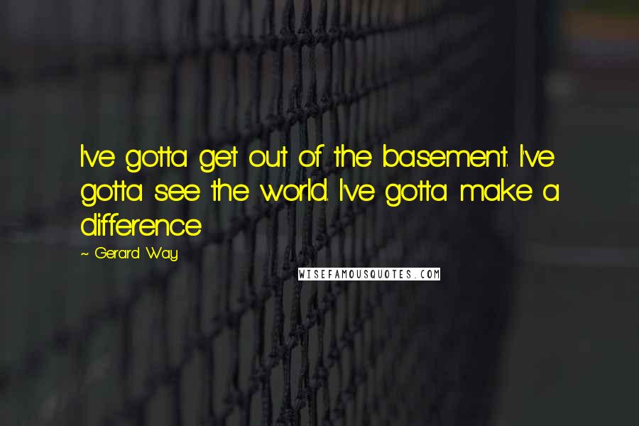 Gerard Way Quotes: I've gotta get out of the basement. I've gotta see the world. I've gotta make a difference