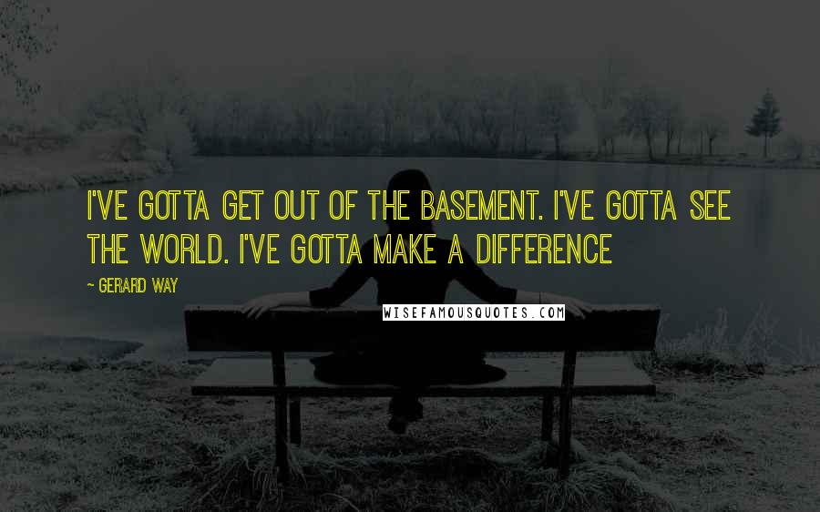 Gerard Way Quotes: I've gotta get out of the basement. I've gotta see the world. I've gotta make a difference