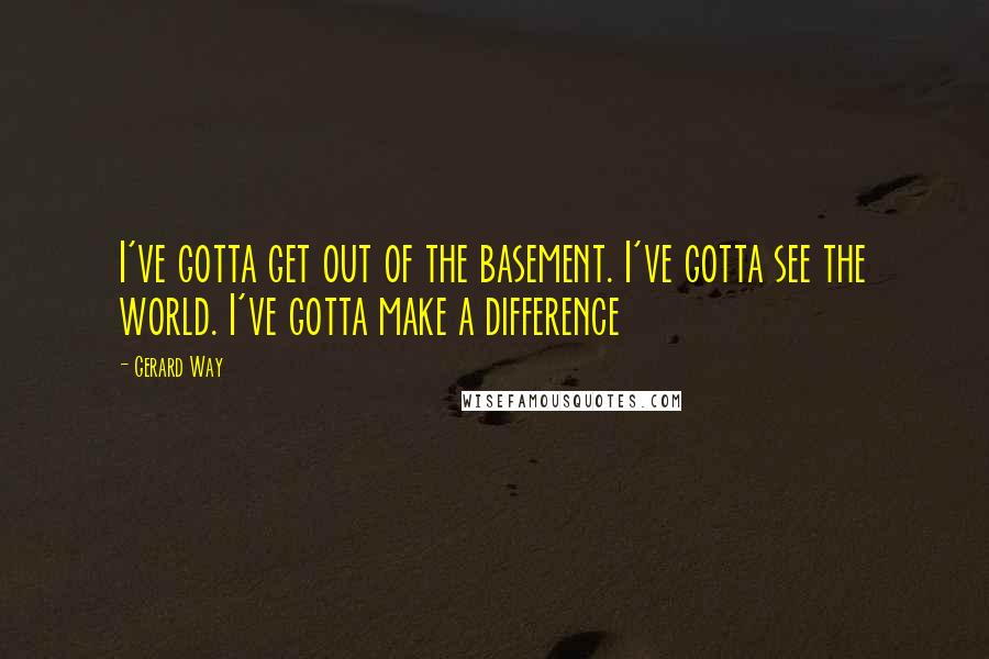 Gerard Way Quotes: I've gotta get out of the basement. I've gotta see the world. I've gotta make a difference