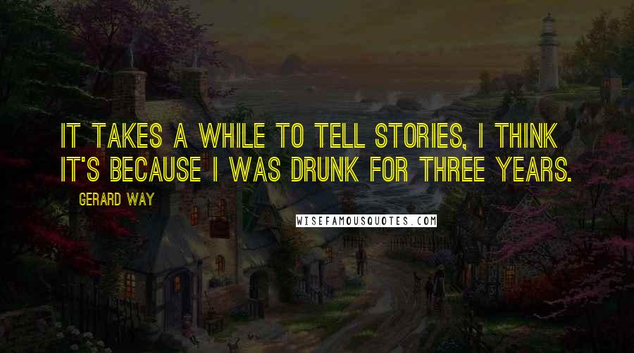 Gerard Way Quotes: It takes a while to tell stories, I think it's because I was drunk for three years.