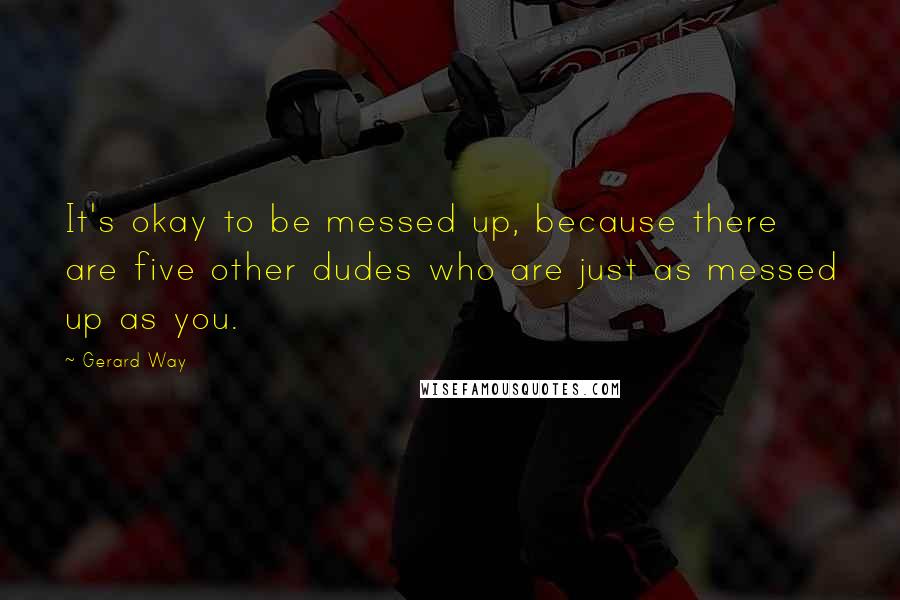 Gerard Way Quotes: It's okay to be messed up, because there are five other dudes who are just as messed up as you.