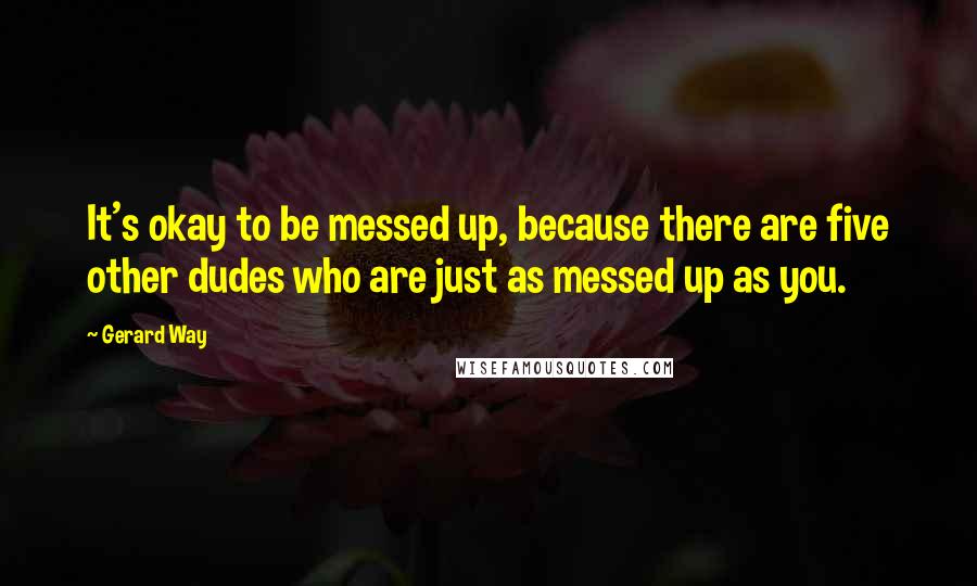 Gerard Way Quotes: It's okay to be messed up, because there are five other dudes who are just as messed up as you.