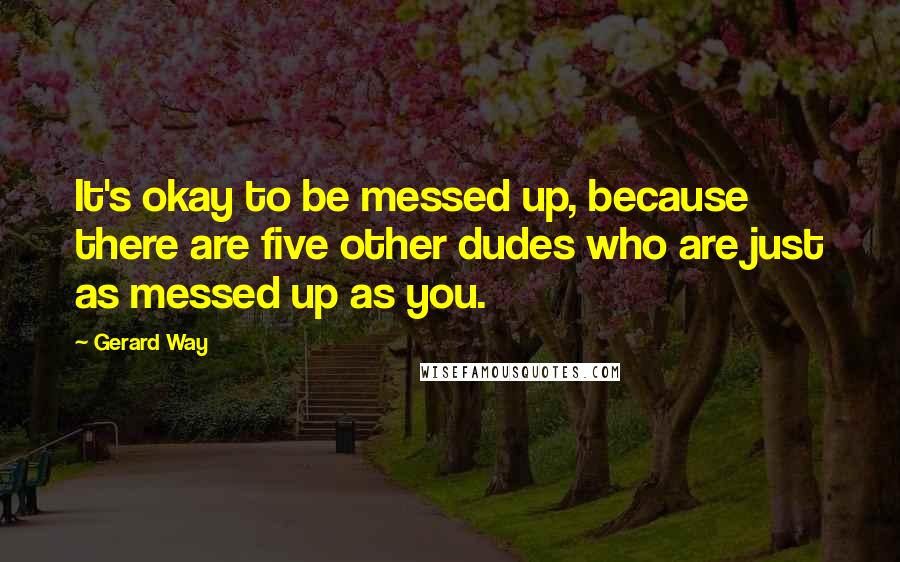 Gerard Way Quotes: It's okay to be messed up, because there are five other dudes who are just as messed up as you.