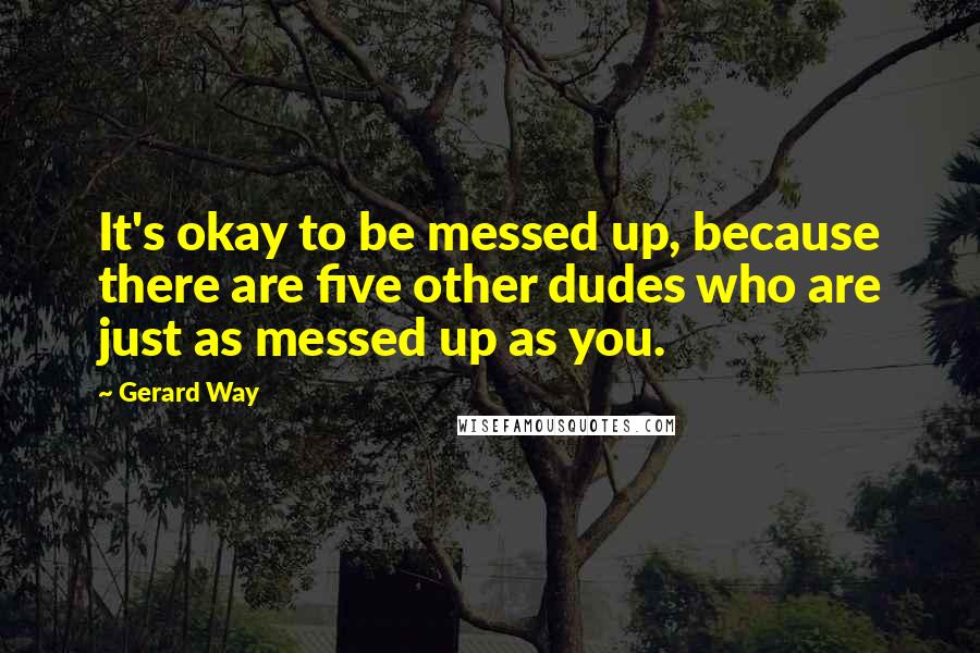 Gerard Way Quotes: It's okay to be messed up, because there are five other dudes who are just as messed up as you.