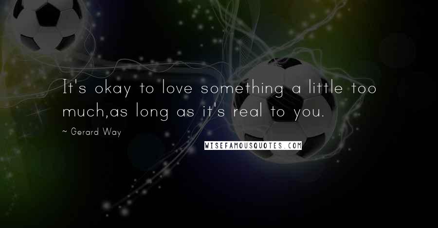 Gerard Way Quotes: It's okay to love something a little too much,as long as it's real to you.