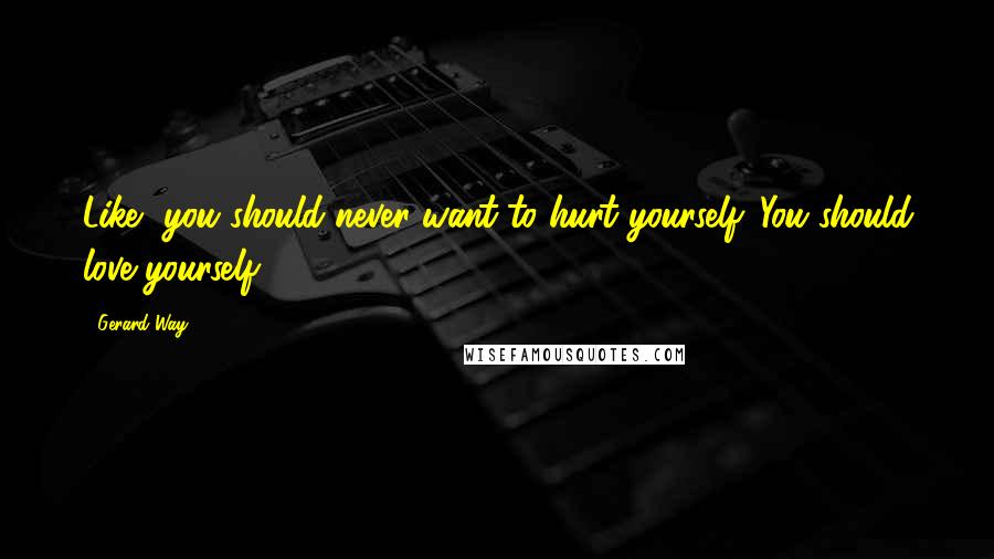 Gerard Way Quotes: Like, you should never want to hurt yourself. You should love yourself.