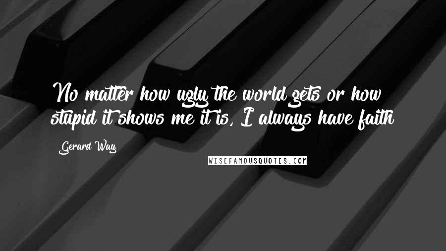 Gerard Way Quotes: No matter how ugly the world gets or how stupid it shows me it is, I always have faith