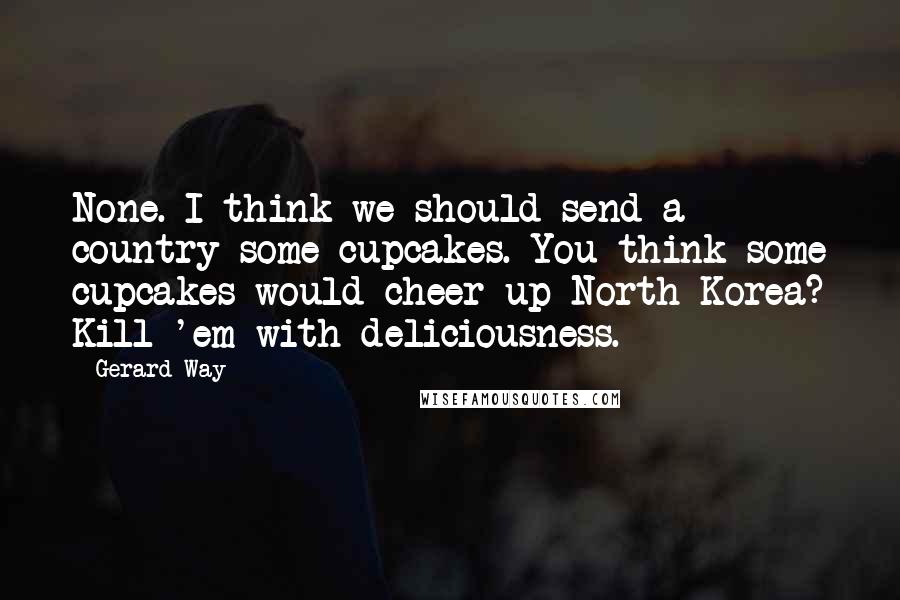 Gerard Way Quotes: None. I think we should send a country some cupcakes. You think some cupcakes would cheer up North Korea? Kill 'em with deliciousness.