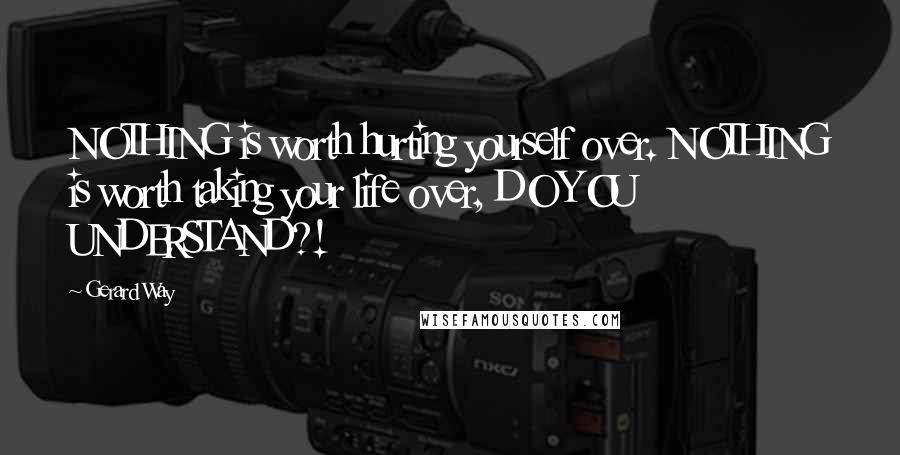 Gerard Way Quotes: NOTHING is worth hurting yourself over. NOTHING is worth taking your life over, DO YOU UNDERSTAND?!