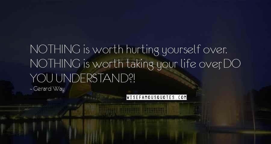 Gerard Way Quotes: NOTHING is worth hurting yourself over. NOTHING is worth taking your life over, DO YOU UNDERSTAND?!