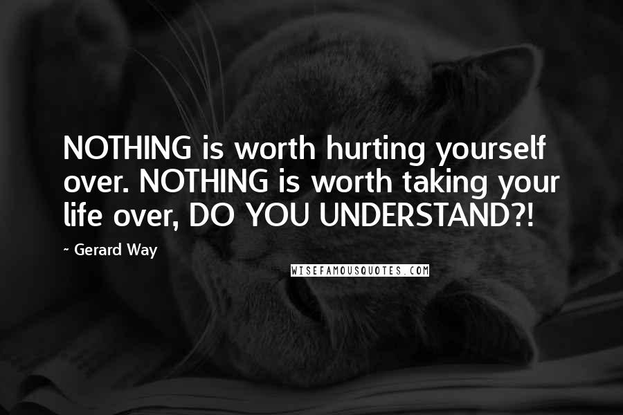 Gerard Way Quotes: NOTHING is worth hurting yourself over. NOTHING is worth taking your life over, DO YOU UNDERSTAND?!