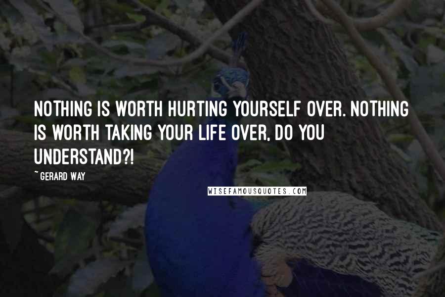 Gerard Way Quotes: NOTHING is worth hurting yourself over. NOTHING is worth taking your life over, DO YOU UNDERSTAND?!