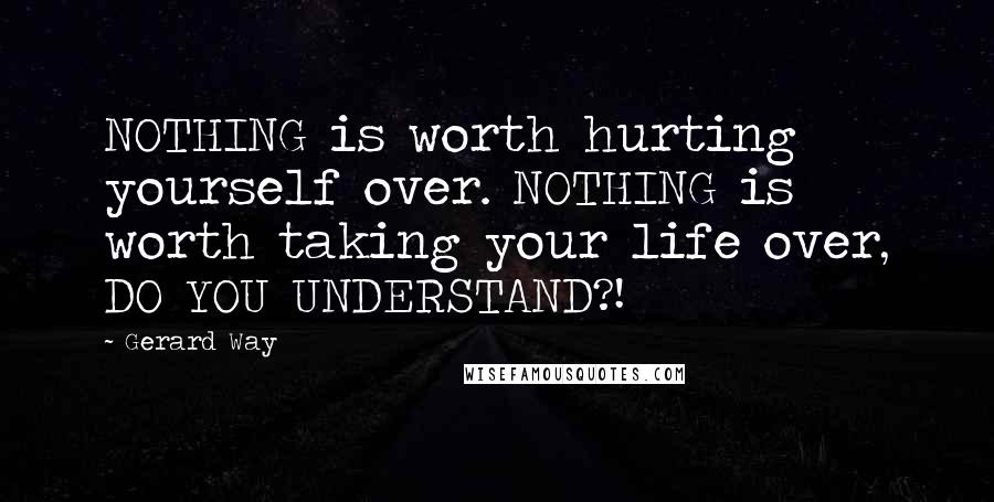 Gerard Way Quotes: NOTHING is worth hurting yourself over. NOTHING is worth taking your life over, DO YOU UNDERSTAND?!