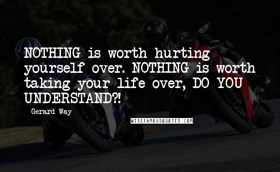 Gerard Way Quotes: NOTHING is worth hurting yourself over. NOTHING is worth taking your life over, DO YOU UNDERSTAND?!