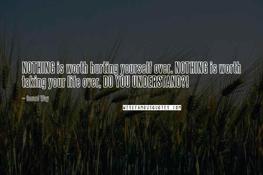 Gerard Way Quotes: NOTHING is worth hurting yourself over. NOTHING is worth taking your life over, DO YOU UNDERSTAND?!