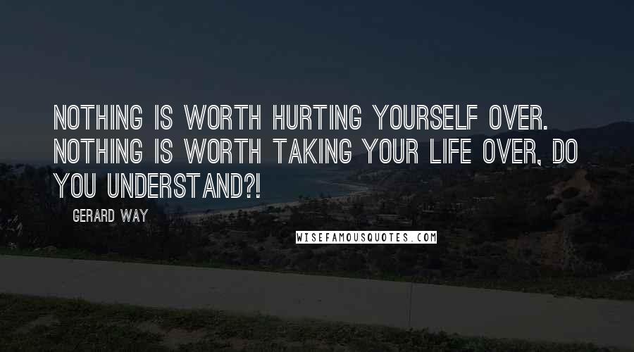 Gerard Way Quotes: NOTHING is worth hurting yourself over. NOTHING is worth taking your life over, DO YOU UNDERSTAND?!