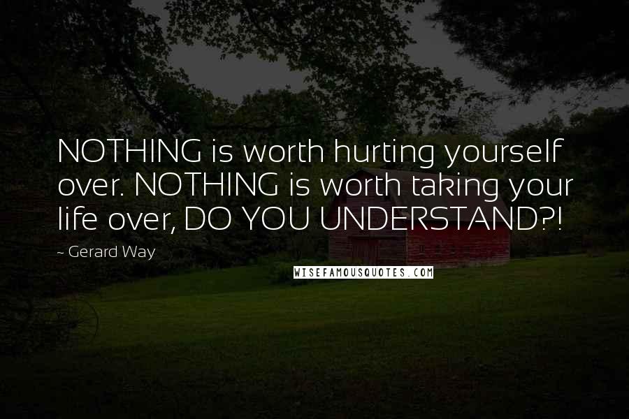 Gerard Way Quotes: NOTHING is worth hurting yourself over. NOTHING is worth taking your life over, DO YOU UNDERSTAND?!