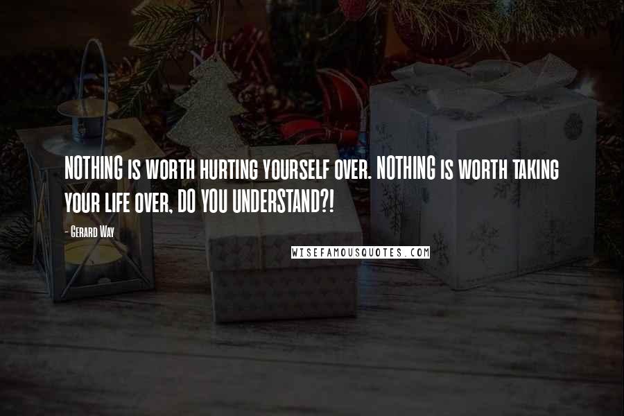 Gerard Way Quotes: NOTHING is worth hurting yourself over. NOTHING is worth taking your life over, DO YOU UNDERSTAND?!