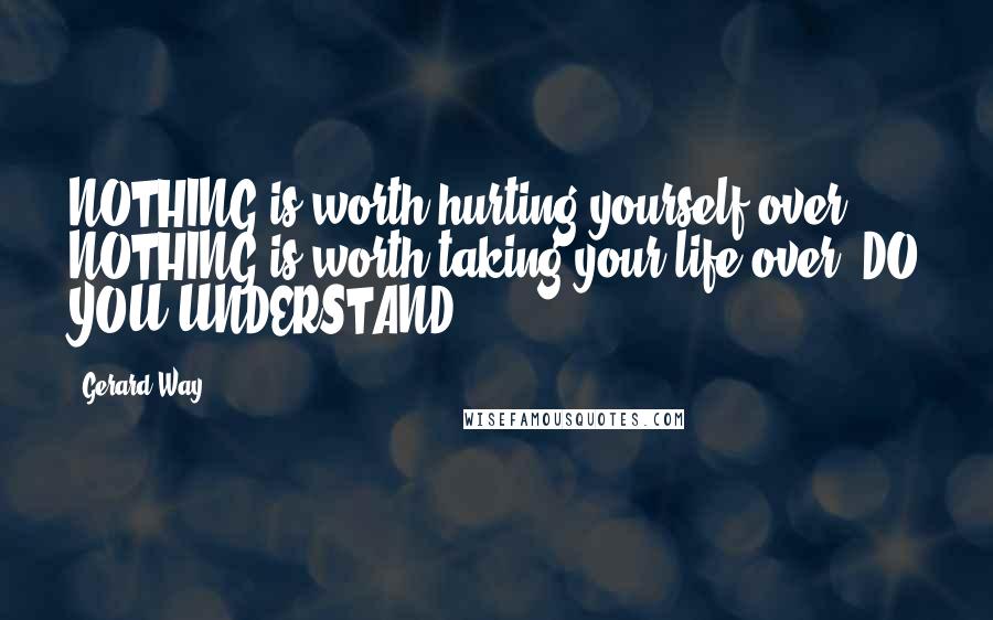 Gerard Way Quotes: NOTHING is worth hurting yourself over. NOTHING is worth taking your life over, DO YOU UNDERSTAND?!