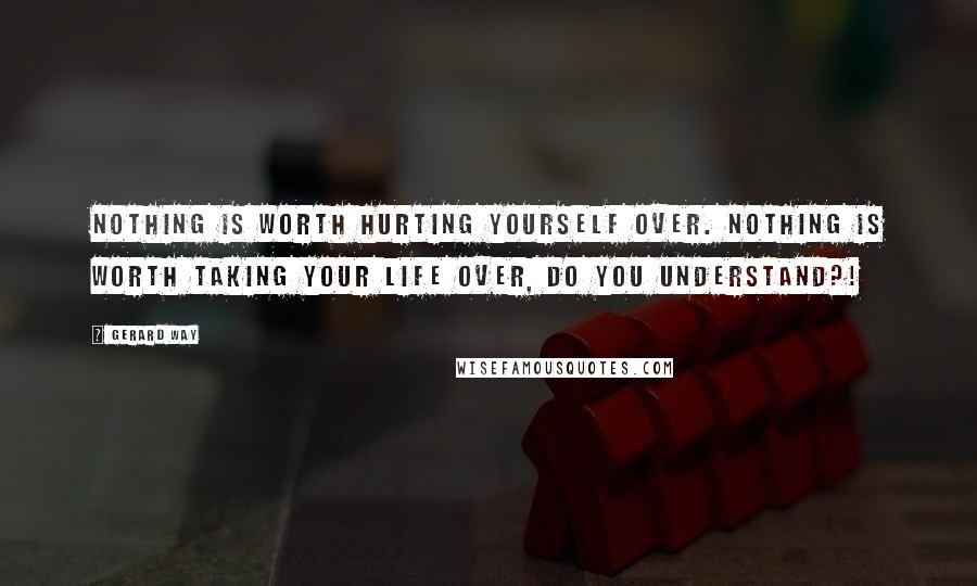 Gerard Way Quotes: NOTHING is worth hurting yourself over. NOTHING is worth taking your life over, DO YOU UNDERSTAND?!