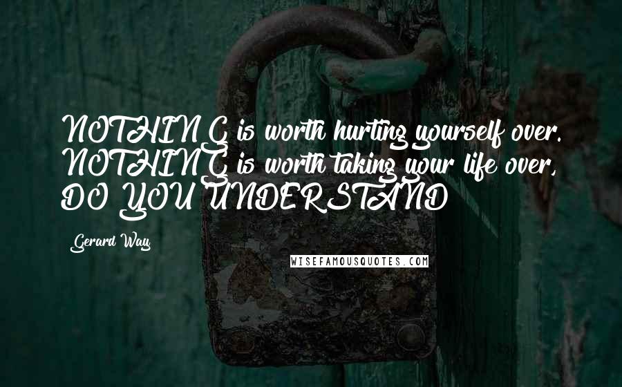 Gerard Way Quotes: NOTHING is worth hurting yourself over. NOTHING is worth taking your life over, DO YOU UNDERSTAND?!