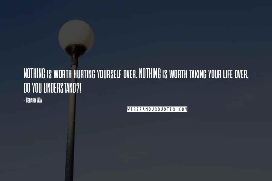 Gerard Way Quotes: NOTHING is worth hurting yourself over. NOTHING is worth taking your life over, DO YOU UNDERSTAND?!