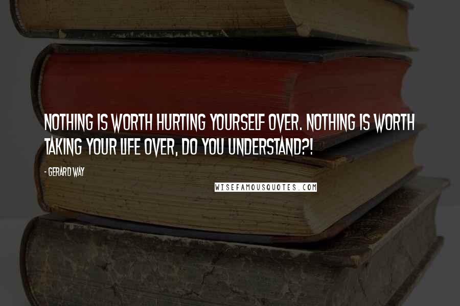 Gerard Way Quotes: NOTHING is worth hurting yourself over. NOTHING is worth taking your life over, DO YOU UNDERSTAND?!