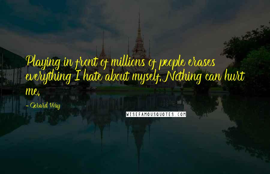 Gerard Way Quotes: Playing in front of millions of people erases everything I hate about myself. Nothing can hurt me.