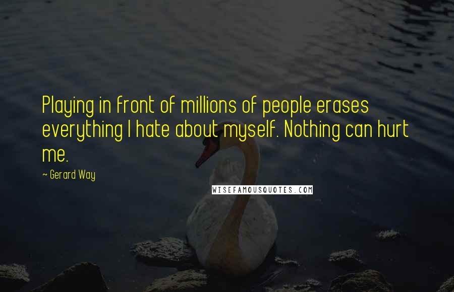 Gerard Way Quotes: Playing in front of millions of people erases everything I hate about myself. Nothing can hurt me.