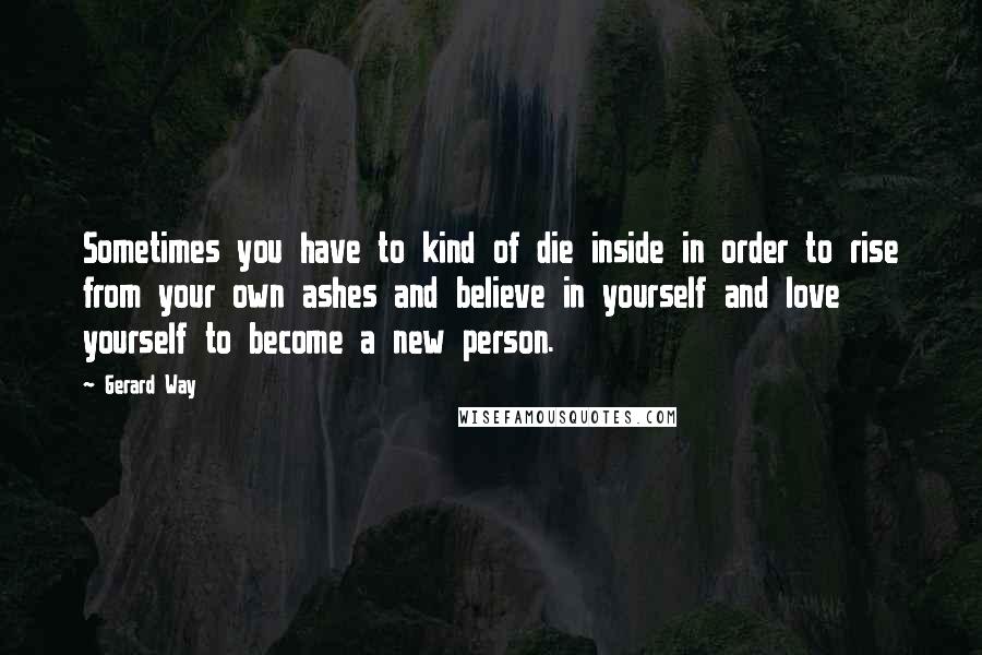 Gerard Way Quotes: Sometimes you have to kind of die inside in order to rise from your own ashes and believe in yourself and love yourself to become a new person.