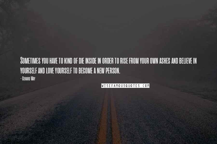 Gerard Way Quotes: Sometimes you have to kind of die inside in order to rise from your own ashes and believe in yourself and love yourself to become a new person.