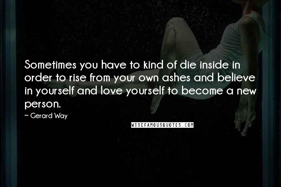 Gerard Way Quotes: Sometimes you have to kind of die inside in order to rise from your own ashes and believe in yourself and love yourself to become a new person.