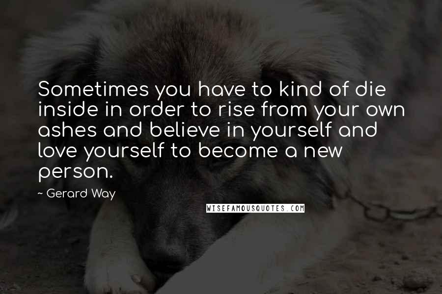 Gerard Way Quotes: Sometimes you have to kind of die inside in order to rise from your own ashes and believe in yourself and love yourself to become a new person.