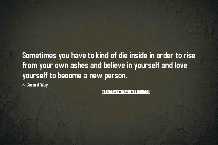 Gerard Way Quotes: Sometimes you have to kind of die inside in order to rise from your own ashes and believe in yourself and love yourself to become a new person.