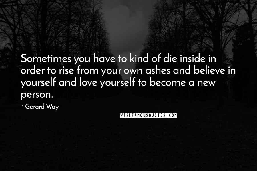 Gerard Way Quotes: Sometimes you have to kind of die inside in order to rise from your own ashes and believe in yourself and love yourself to become a new person.