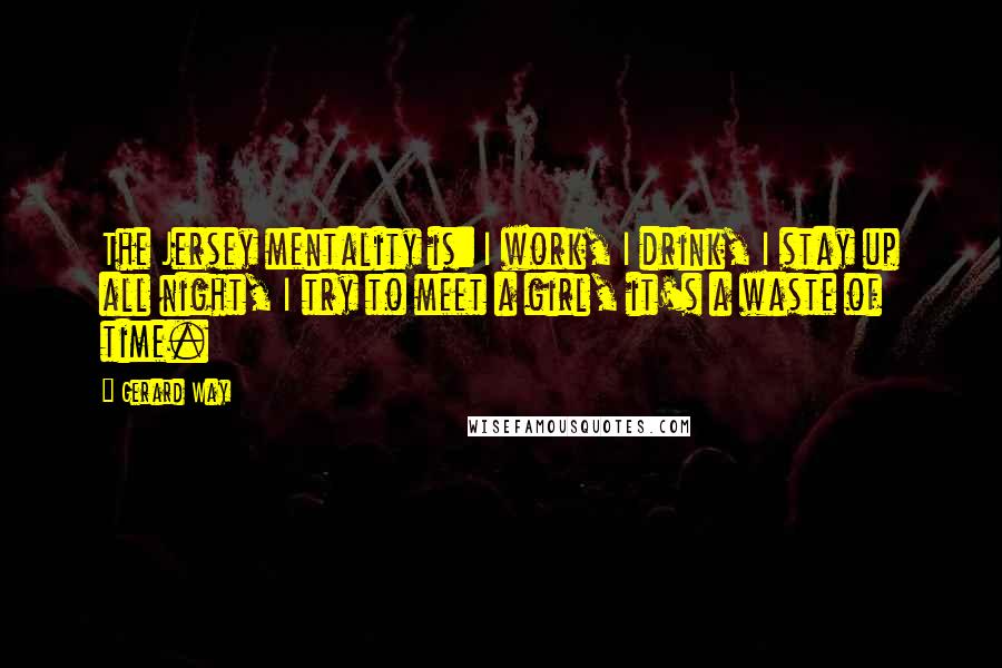 Gerard Way Quotes: The Jersey mentality is: I work, I drink, I stay up all night, I try to meet a girl, it's a waste of time.