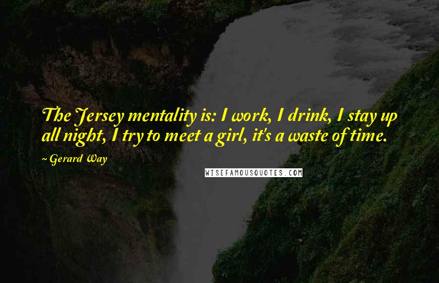 Gerard Way Quotes: The Jersey mentality is: I work, I drink, I stay up all night, I try to meet a girl, it's a waste of time.