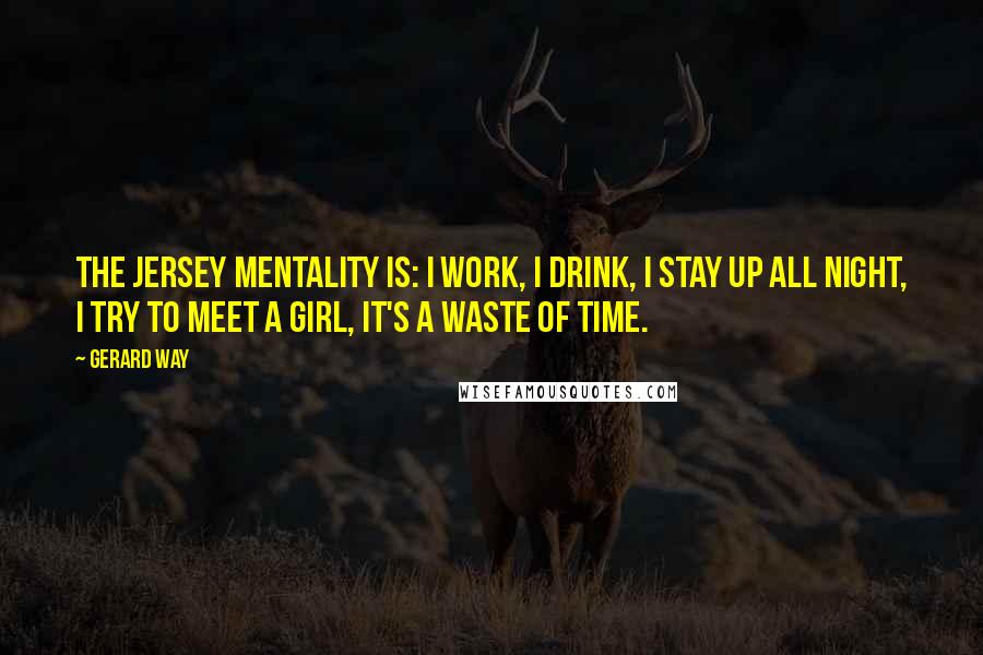 Gerard Way Quotes: The Jersey mentality is: I work, I drink, I stay up all night, I try to meet a girl, it's a waste of time.