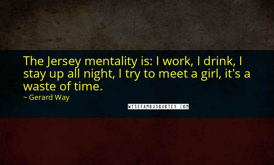 Gerard Way Quotes: The Jersey mentality is: I work, I drink, I stay up all night, I try to meet a girl, it's a waste of time.