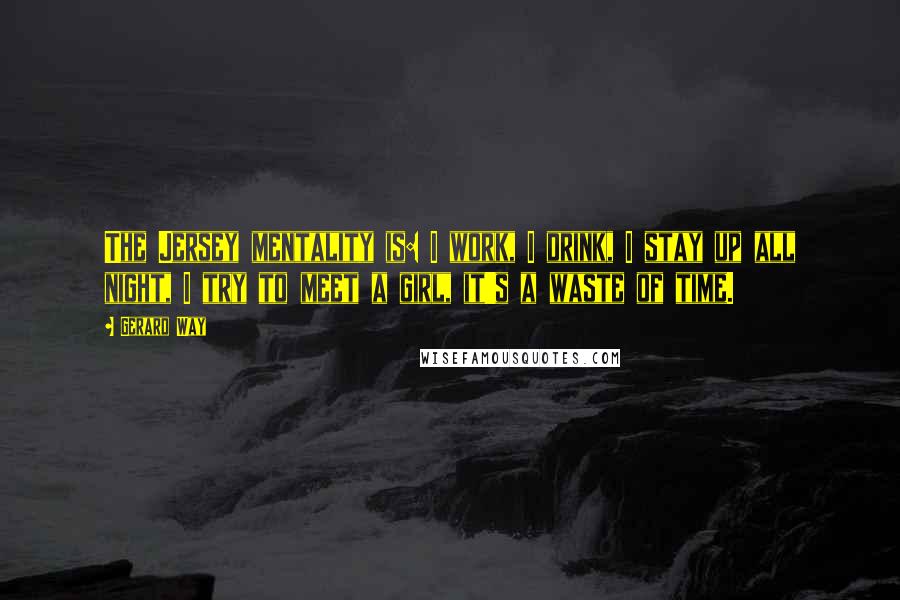 Gerard Way Quotes: The Jersey mentality is: I work, I drink, I stay up all night, I try to meet a girl, it's a waste of time.