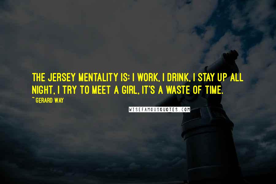 Gerard Way Quotes: The Jersey mentality is: I work, I drink, I stay up all night, I try to meet a girl, it's a waste of time.