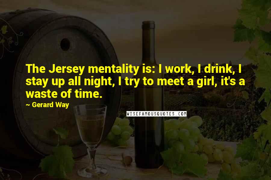 Gerard Way Quotes: The Jersey mentality is: I work, I drink, I stay up all night, I try to meet a girl, it's a waste of time.